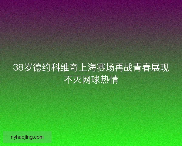 38岁德约科维奇上海赛场再战青春展现不灭网球热情 38岁德约科维奇上海赛场再战青春展现不灭网球热情