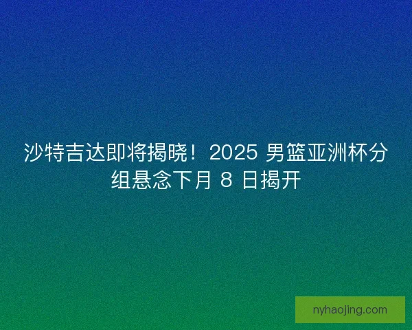 沙特吉达即将揭晓！2025 男篮亚洲杯分组悬念下月 8 日揭开