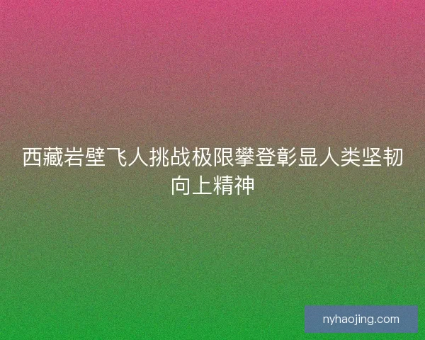 西藏岩壁飞人挑战极限攀登彰显人类坚韧向上精神