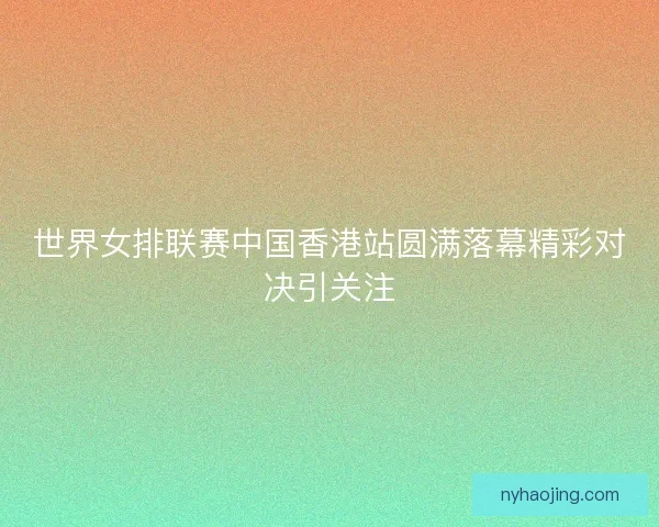 世界女排联赛中国香港站圆满落幕精彩对决引关注
