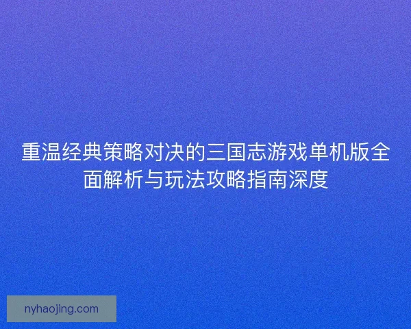 重温经典策略对决的三国志游戏单机版全面解析与玩法攻略指南深度