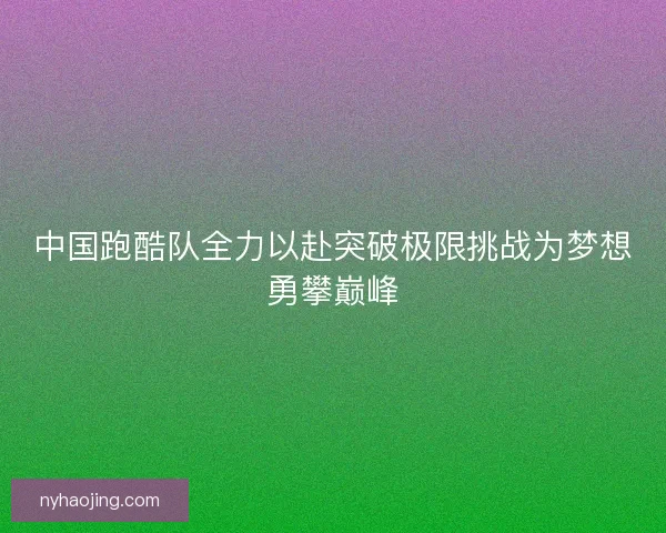 中国跑酷队全力以赴突破极限挑战为梦想勇攀巅峰