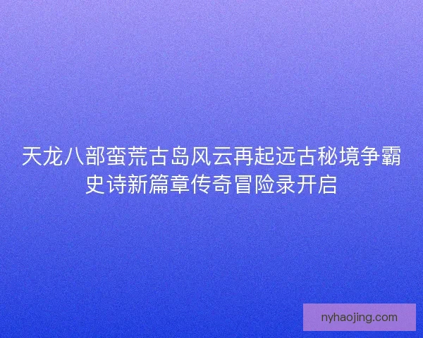 天龙八部蛮荒古岛风云再起远古秘境争霸史诗新篇章传奇冒险录开启