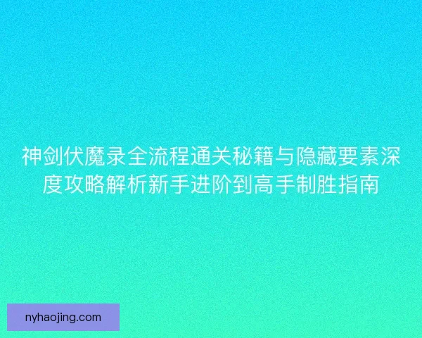 神剑伏魔录全流程通关秘籍与隐藏要素深度攻略解析新手进阶到高手制胜指南