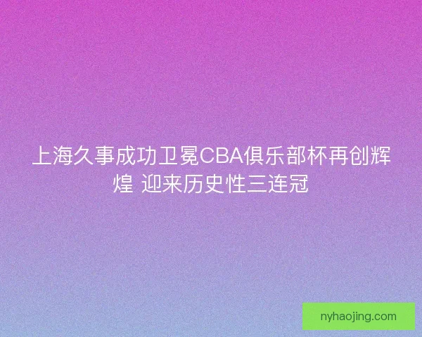 上海久事成功卫冕CBA俱乐部杯再创辉煌 迎来历史性三连冠