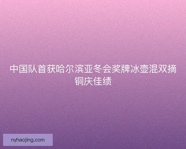 中国队首获哈尔滨亚冬会奖牌冰壶混双摘铜庆佳绩 中国队首获哈尔滨亚冬会奖牌冰壶混双摘铜庆佳绩