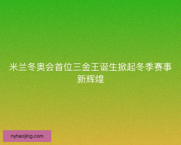 米兰冬奥会首位三金王诞生掀起冬季赛事新辉煌