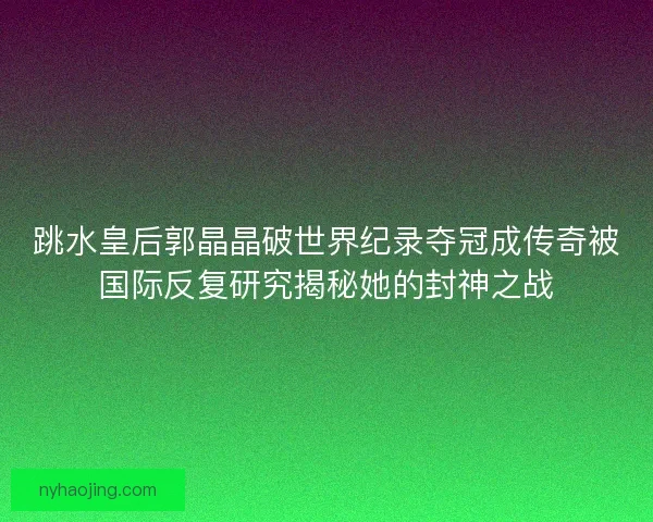 跳水皇后郭晶晶破世界纪录夺冠成传奇被国际反复研究揭秘她的封神之战