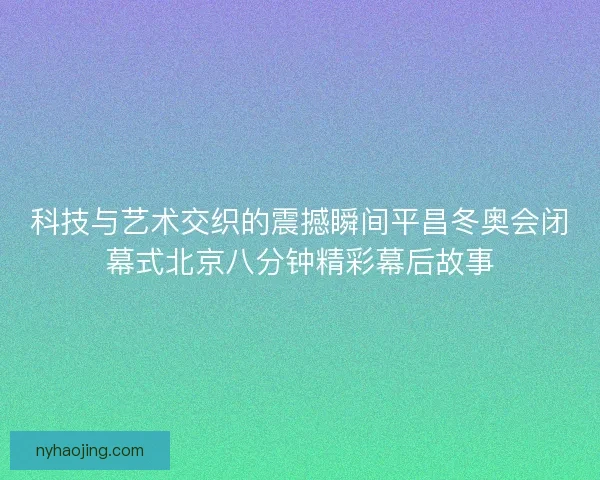 科技与艺术交织的震撼瞬间平昌冬奥会闭幕式北京八分钟精彩幕后故事 科技与艺术交织的震撼瞬间平昌冬奥会闭幕式北京八分钟精彩幕后故事