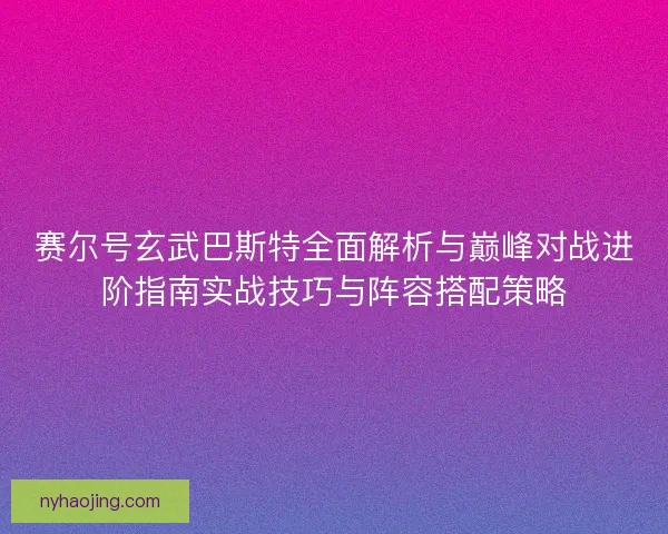 赛尔号玄武巴斯特全面解析与巅峰对战进阶指南实战技巧与阵容搭配策略 赛尔号玄武巴斯特全面解析与巅峰对战进阶指南实战技巧与阵容搭配策略