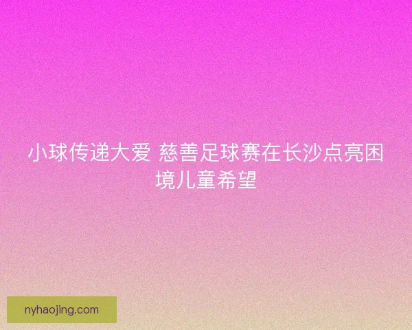 小球传递大爱 慈善足球赛在长沙点亮困境儿童希望 小球传递大爱 慈善足球赛在长沙点亮困境儿童希望
