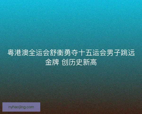 粤港澳全运会舒衡勇夺十五运会男子跳远金牌 创历史新高 粤港澳全运会舒衡勇夺十五运会男子跳远金牌 创历史新高