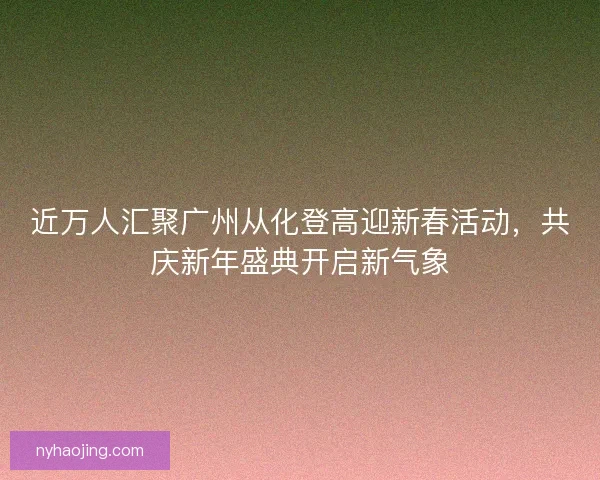 近万人汇聚广州从化登高迎新春活动,共庆新年盛典开启新气象 近万人汇聚广州从化登高迎新春活动,共庆新年盛典开启新气象