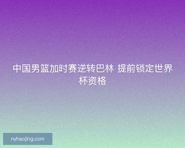 中国男篮加时赛逆转巴林 提前锁定世界杯资格 中国男篮加时赛逆转巴林 提前锁定世界杯资格
