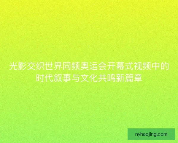 光影交织世界同频奥运会开幕式视频中的时代叙事与文化共鸣新篇章 光影交织世界同频奥运会开幕式视频中的时代叙事与文化共鸣新篇章
