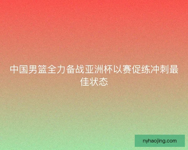 中国男篮全力备战亚洲杯以赛促练冲刺最佳状态 中国男篮全力备战亚洲杯以赛促练冲刺最佳状态