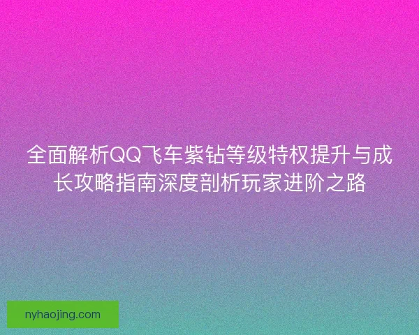 全面解析QQ飞车紫钻等级特权提升与成长攻略指南深度剖析玩家进阶之路 全面解析QQ飞车紫钻等级特权提升与成长攻略指南深度剖析玩家进阶之路