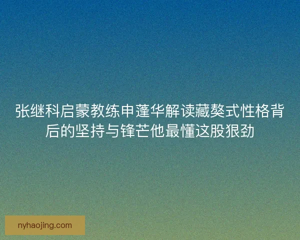 张继科启蒙教练申蓬华解读藏獒式性格背后的坚持与锋芒他最懂这股狠劲 张继科启蒙教练申蓬华解读藏獒式性格背后的坚持与锋芒他最懂这股狠劲