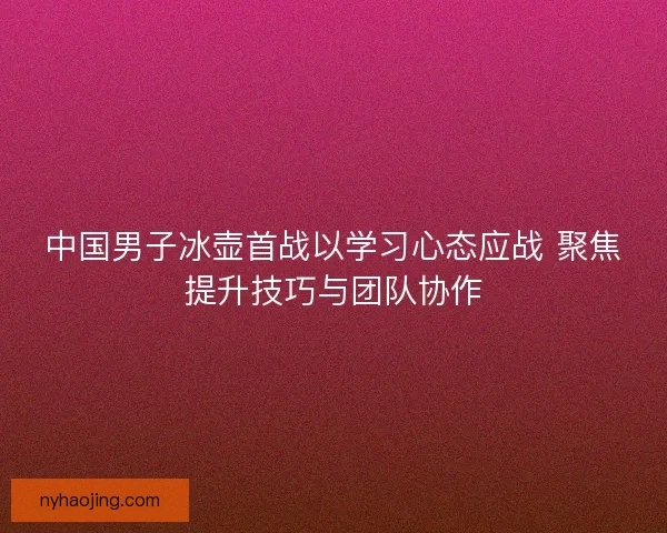 中国男子冰壶首战以学习心态应战 聚焦提升技巧与团队协作 中国男子冰壶首战以学习心态应战 聚焦提升技巧与团队协作