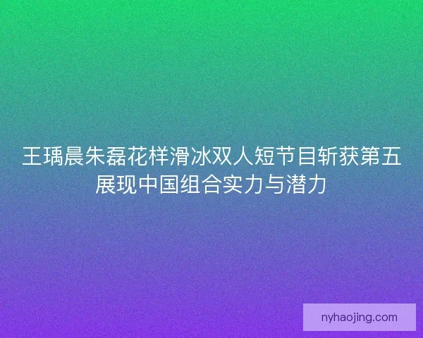 王瑀晨朱磊花样滑冰双人短节目斩获第五展现中国组合实力与潜力